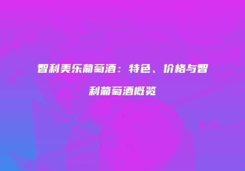 智利美乐葡萄酒：特色、价格与智利葡萄酒概览