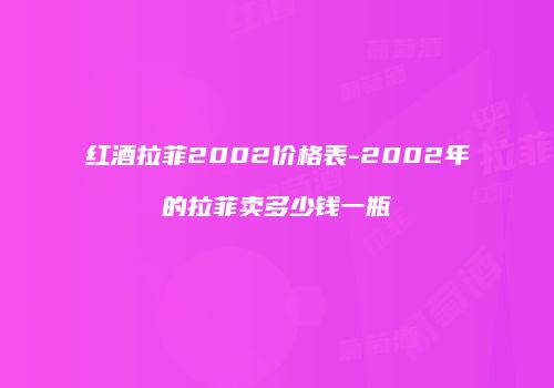 红酒拉菲2002价格表-2002年的拉菲卖多少钱一瓶