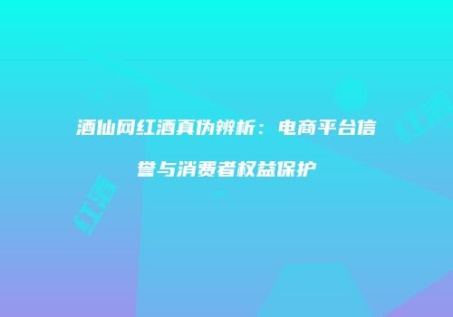 酒仙网红酒真伪辨析：电商平台信誉与消费者权益保护