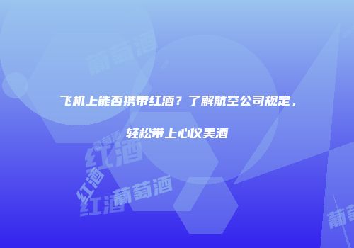 飞机上能否携带红酒？了解航空公司规定，轻松带上心仪美酒