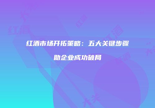 红酒市场开拓策略：五大关键步骤助企业成功破局