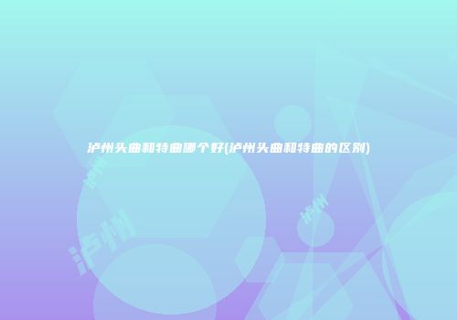 泸州头曲和特曲哪个好(泸州头曲和特曲的区别)
