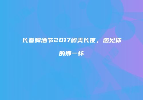 长春啤酒节2017醉美长夜，遇见你的那一杯
