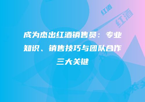 成为杰出红酒销售员：专业知识、销售技巧与团队合作三大关键