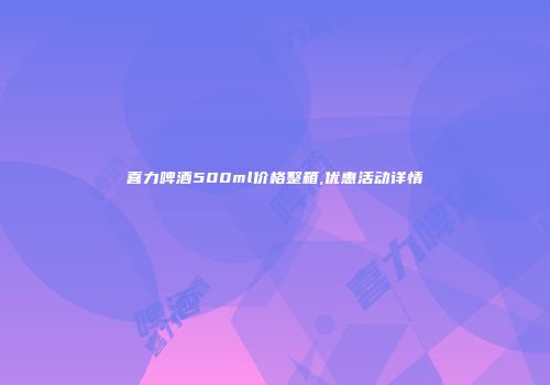喜力啤酒500ml价格整箱,优惠活动详情