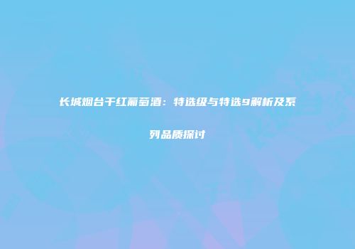 长城烟台干红葡萄酒：特选级与特选9解析及系列品质探讨