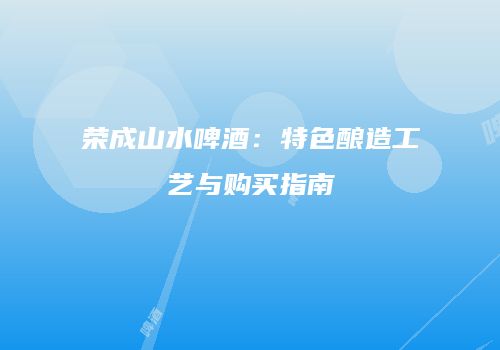 荣成山水啤酒：特色酿造工艺与购买指南