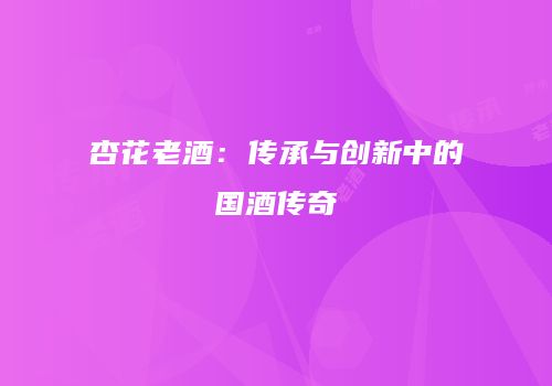 杏花老酒：传承与创新中的国酒传奇