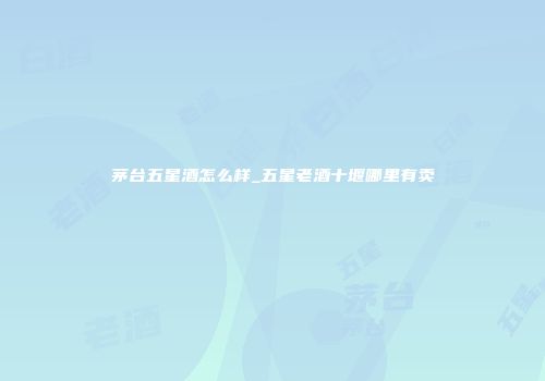 茅台五星酒怎么样_五星老酒十堰哪里有卖