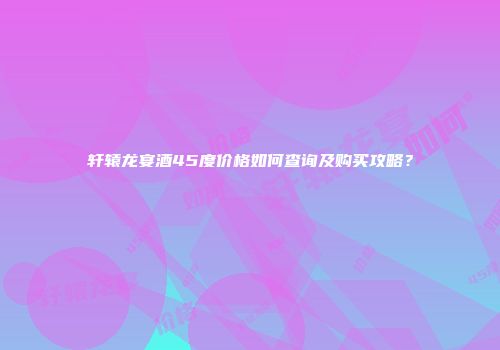 轩辕龙宴酒45度价格如何查询及购买攻略？