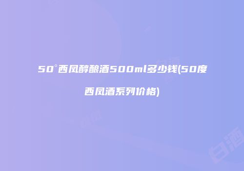 50°西凤醇酿酒500ml多少钱(50度西凤酒系列价格)