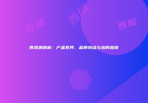 西凤酒解析：产品系列、品牌特点与选购指南