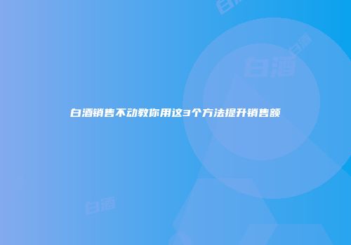 白酒销售不动教你用这3个方法提升销售额