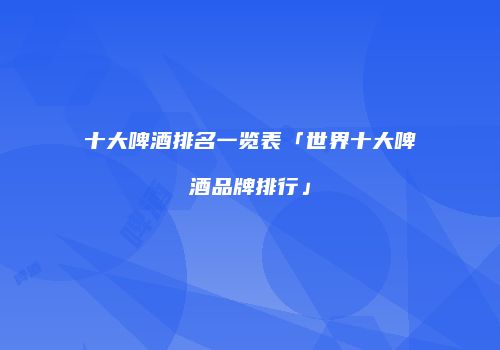 十大啤酒排名一览表「世界十大啤酒品牌排行」