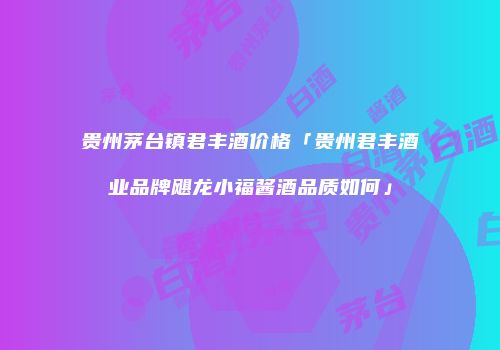 贵州茅台镇君丰酒价格「贵州君丰酒业品牌飓龙小福酱酒品质如何」