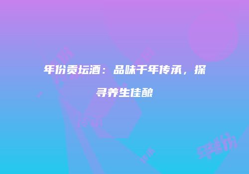 年份贡坛酒：品味千年传承，探寻养生佳酿