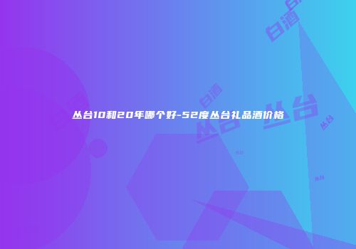 丛台10和20年哪个好-52度丛台礼品酒价格