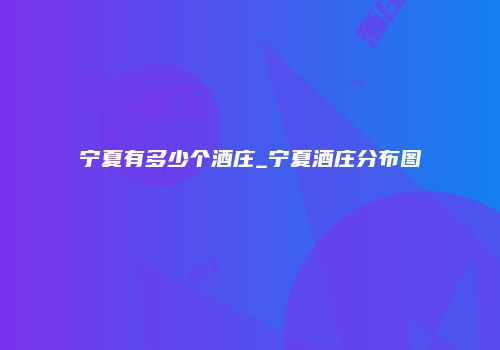 宁夏有多少个酒庄_宁夏酒庄分布图