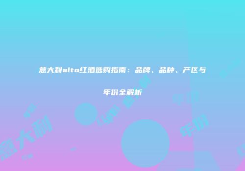 意大利alto红酒选购指南：品牌、品种、产区与年份全解析