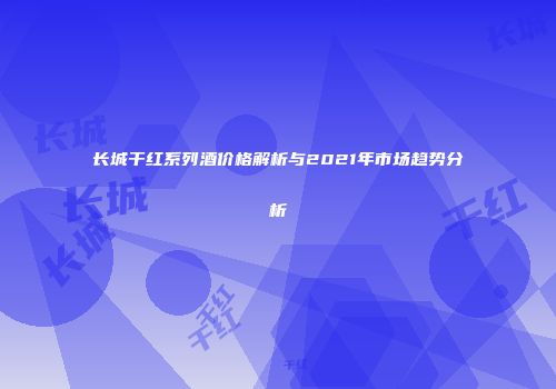 长城干红系列酒价格解析与2021年市场趋势分析