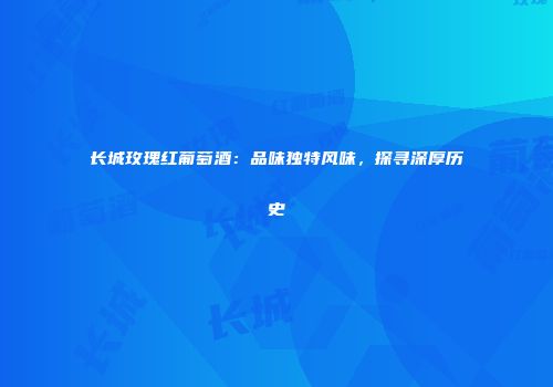 长城玫瑰红葡萄酒：品味独特风味，探寻深厚历史