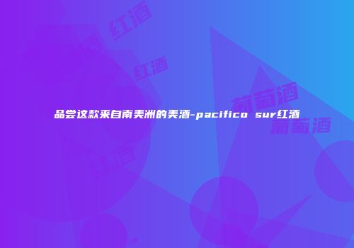品尝这款来自南美洲的美酒-pacifico sur红酒