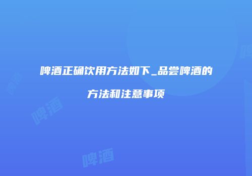 啤酒正确饮用方法如下_品尝啤酒的方法和注意事项