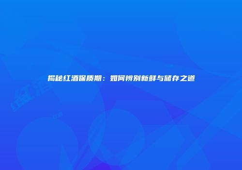 揭秘红酒保质期：如何辨别新鲜与储存之道