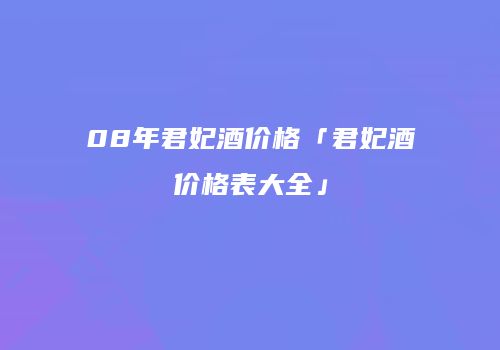 08年君妃酒价格「君妃酒价格表大全」