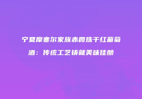 宁夏摩塞尔家族赤霞珠干红葡萄酒：传统工艺铸就美味佳酿
