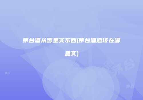 茅台酒从哪里买东西(茅台酒应该在哪里买)