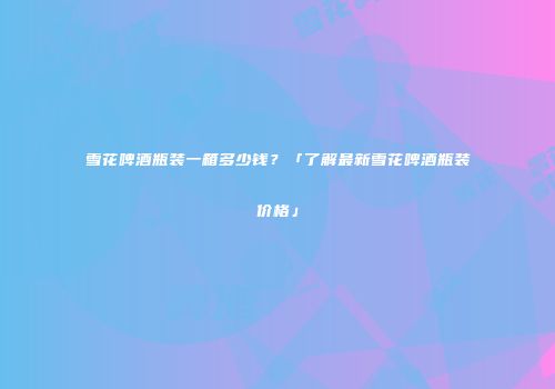 雪花啤酒瓶装一箱多少钱？「了解最新雪花啤酒瓶装价格」