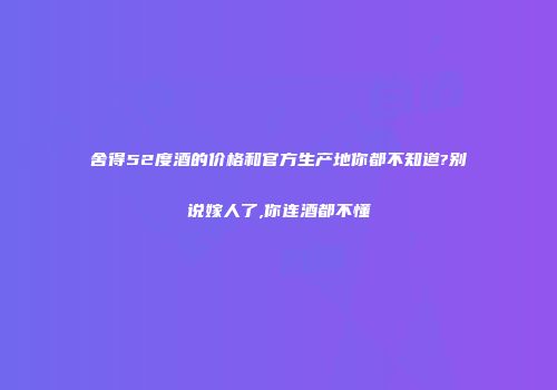 舍得52度酒的价格和官方生产地你都不知道?别说嫁人了,你连酒都不懂