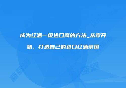 成为红酒一级进口商的方法_从零开始，打造自己的进口红酒帝国