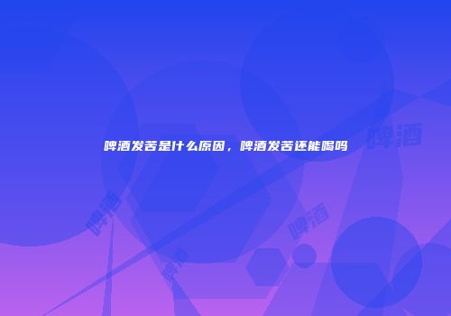 啤酒发苦是什么原因，啤酒发苦还能喝吗