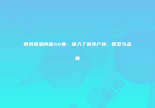 西凤陈酒尚品52度：深入了解其产地、香型与品质