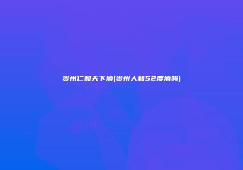 贵州仁和天下酒(贵州人和52度酒吗)