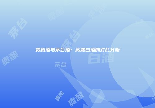 贵酿酒与茅台酒：高端白酒的对比分析