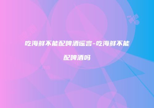 吃海鲜不能配啤酒谣言-吃海鲜不能配啤酒吗