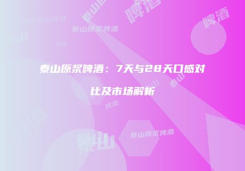 泰山原浆啤酒：7天与28天口感对比及市场解析