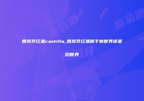 西班牙红酒castilla_西班牙红酒属于新世界还是旧世界