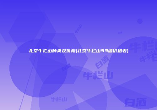 北京牛栏山种类及价格(北京牛栏山53酒价格表)