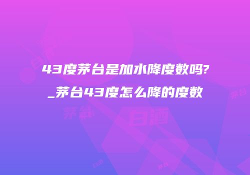 43度茅台是加水降度数吗?_茅台43度怎么降的度数