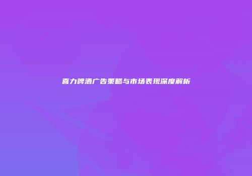 喜力啤酒广告策略与市场表现深度解析