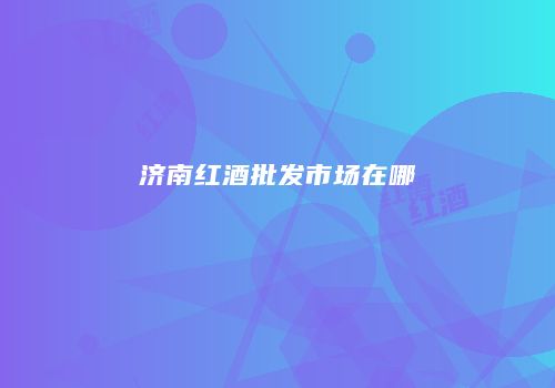 济南红酒批发市场在哪