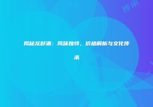 揭秘龙舒酒：风味独特，价格解析与文化传承