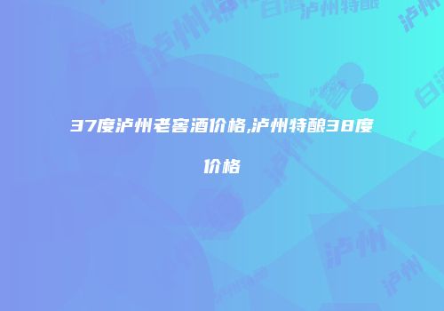 37度泸州老窖酒价格,泸州特酿38度价格