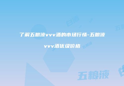 了解五粮液vvv酒的市场行情-五粮液vvv酒优级价格