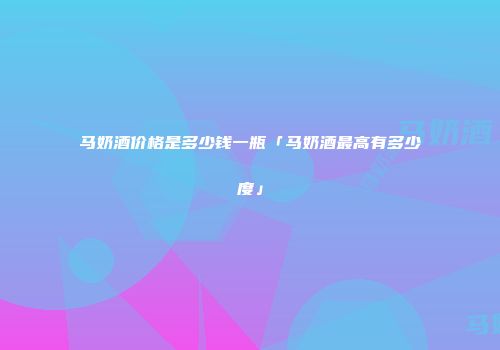马奶酒价格是多少钱一瓶「马奶酒最高有多少度」