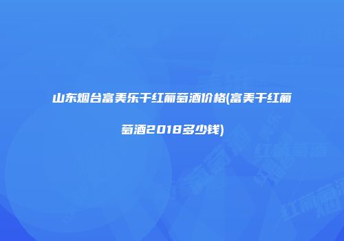 山东烟台富美乐干红葡萄酒价格(富美干红葡萄酒2018多少钱)
